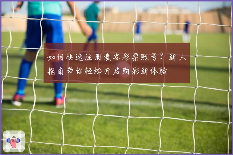 如何快速注册澳客彩票账号？新人指南带你轻松开启购彩新体验