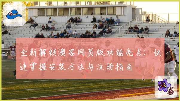 全新解锁澳客网页版功能亮点：快速掌握安装方法与注册指南