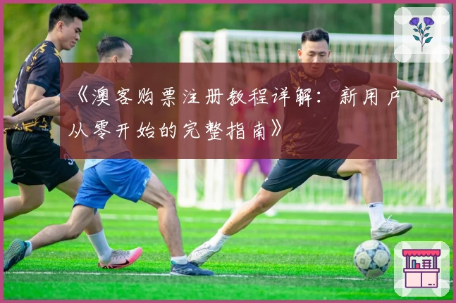 《澳客购票注册教程详解：新用户从零开始的完整指南》