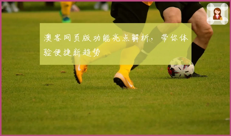 澳客网页版功能亮点解析，带你体验便捷新趋势