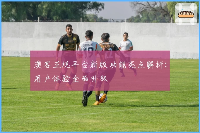 澳客正规平台新版功能亮点解析：用户体验全面升级