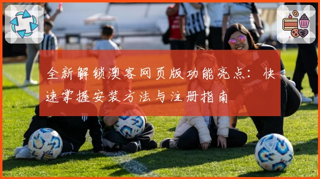 全新解锁澳客网页版功能亮点：快速掌握安装方法与注册指南