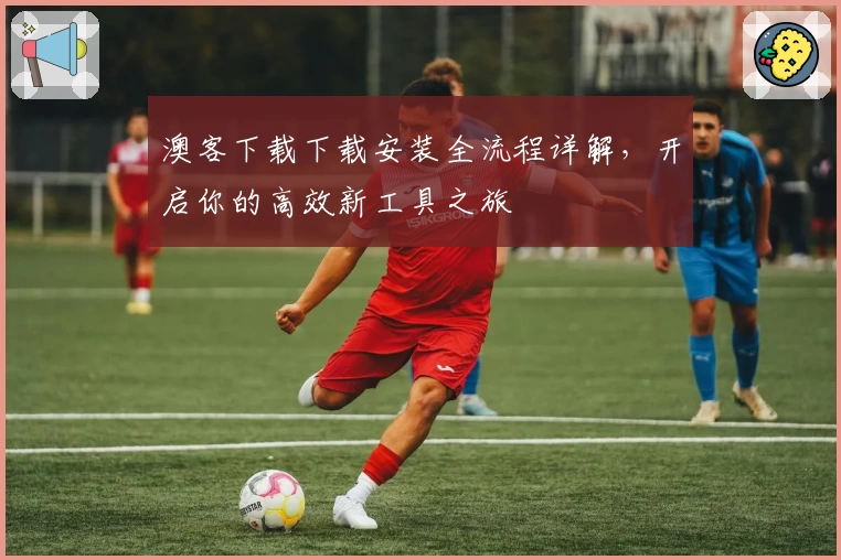 澳客下载下载安装全流程详解，开启你的高效新工具之旅