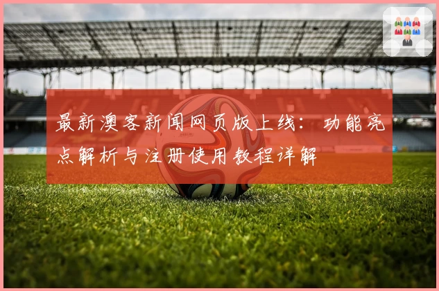最新澳客新闻网页版上线：功能亮点解析与注册使用教程详解
