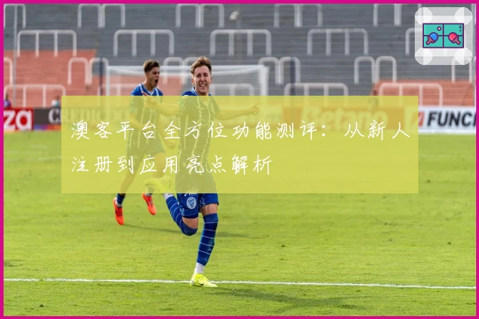澳客平台全方位功能测评：从新人注册到应用亮点解析