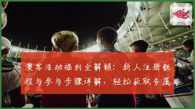 澳客活动福利全解锁：新人注册教程与参与步骤详解，轻松获取专属优惠奖励