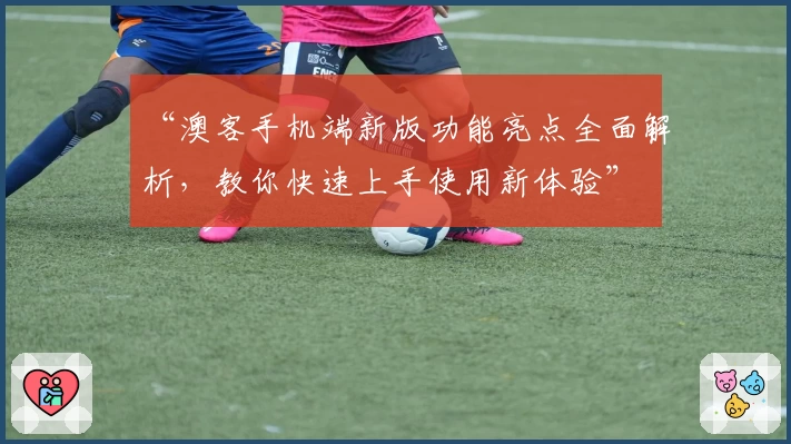 “澳客手机端新版功能亮点全面解析，教你快速上手使用新体验”