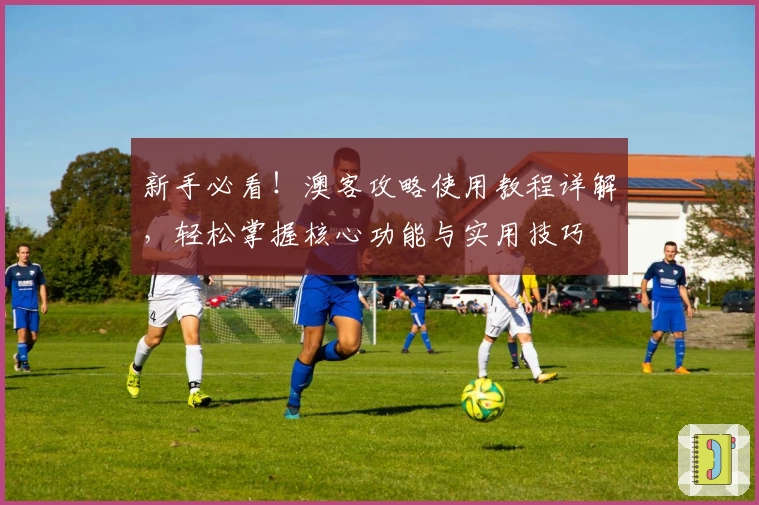 新手必看！澳客攻略使用教程详解，轻松掌握核心功能与实用技巧