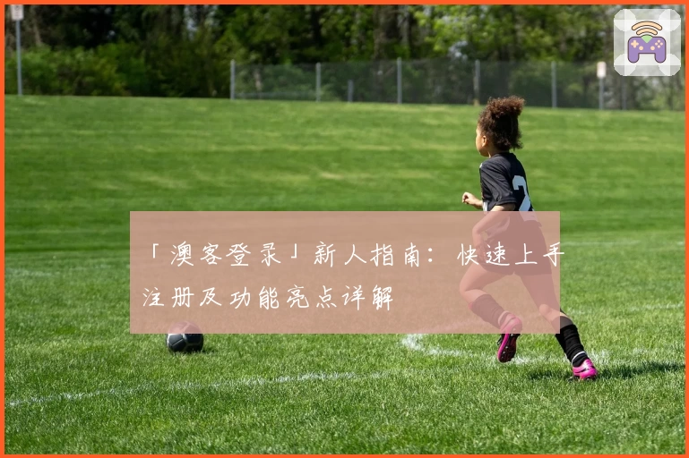 「澳客登录」新人指南：快速上手注册及功能亮点详解