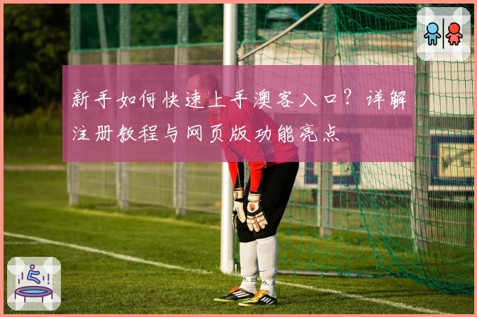 新手如何快速上手澳客入口？详解注册教程与网页版功能亮点