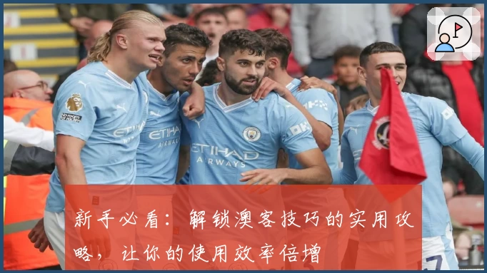 新手必看：解锁澳客技巧的实用攻略，让你的使用效率倍增