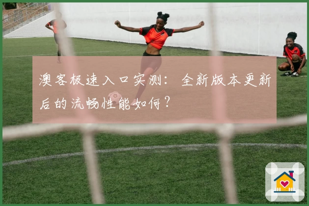 澳客极速入口实测：全新版本更新后的流畅性能如何？