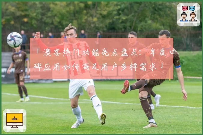 「澳客热门功能亮点盘点：年度口碑应用如何满足用户多样需求」