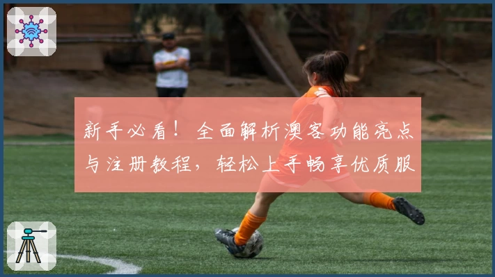 新手必看！全面解析澳客功能亮点与注册教程，轻松上手畅享优质服务