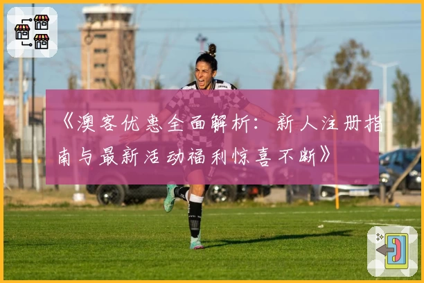 《澳客优惠全面解析：新人注册指南与最新活动福利惊喜不断》