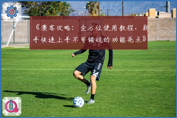 《澳客攻略：全方位使用教程，新手快速上手不可错过的功能亮点》