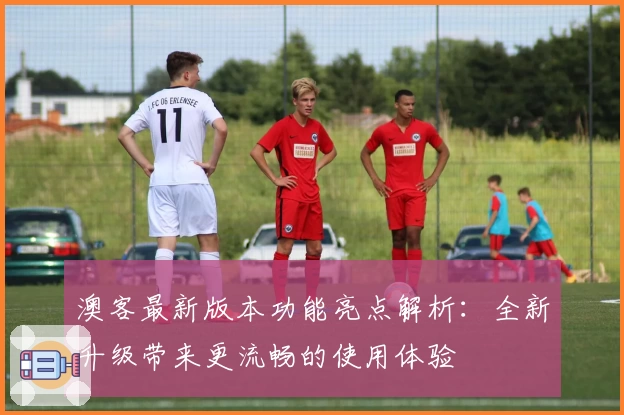 澳客最新版本功能亮点解析:全新升级带来更流畅的使用体验