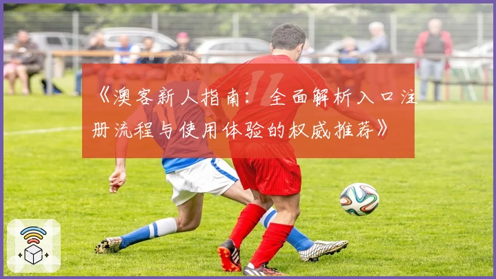 《澳客新人指南：全面解析入口注册流程与使用体验的权威推荐》