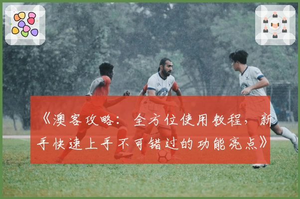 《澳客攻略：全方位使用教程，新手快速上手不可错过的功能亮点》