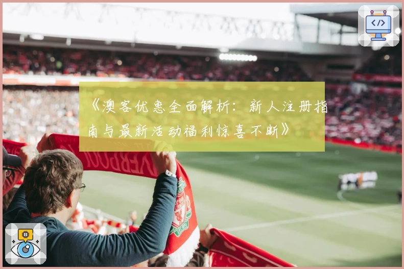 《澳客优惠全面解析：新人注册指南与最新活动福利惊喜不断》