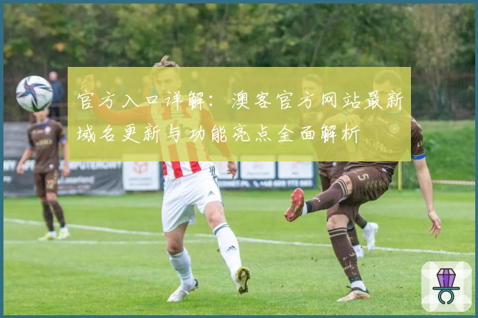 官方入口详解：澳客官方网站最新域名更新与功能亮点全面解析