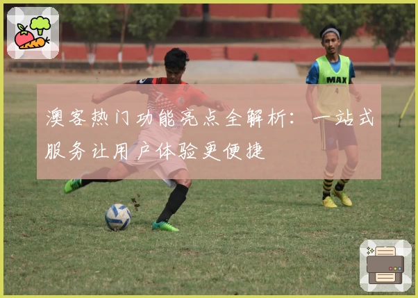 澳客热门功能亮点全解析：一站式服务让用户体验更便捷