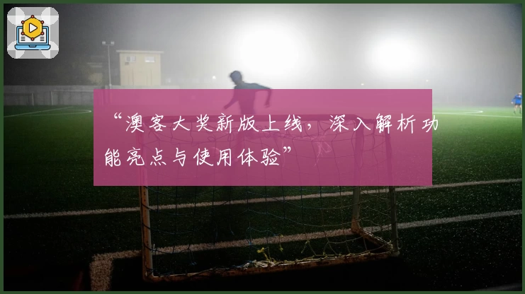 “澳客大奖新版上线，深入解析功能亮点与使用体验”